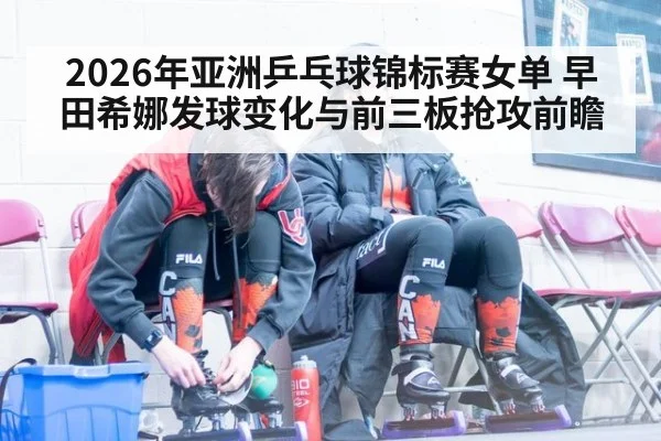 2026年亚洲乒乓球锦标赛女单 早田希娜发球变化与前三板抢攻前瞻 | jiuyou