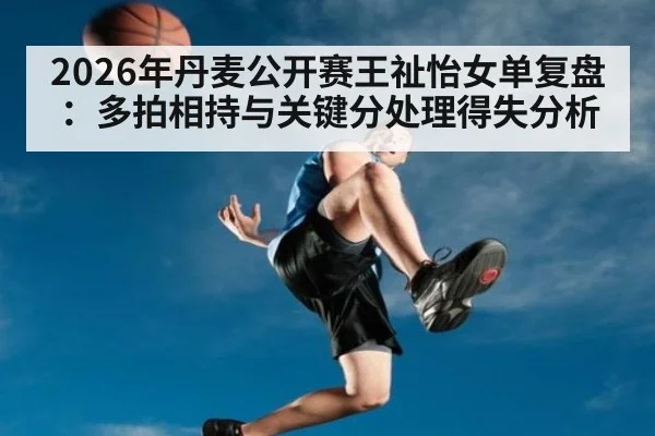 2026年丹麦公开赛王祉怡女单复盘：多拍相持与关键分处理得失分析